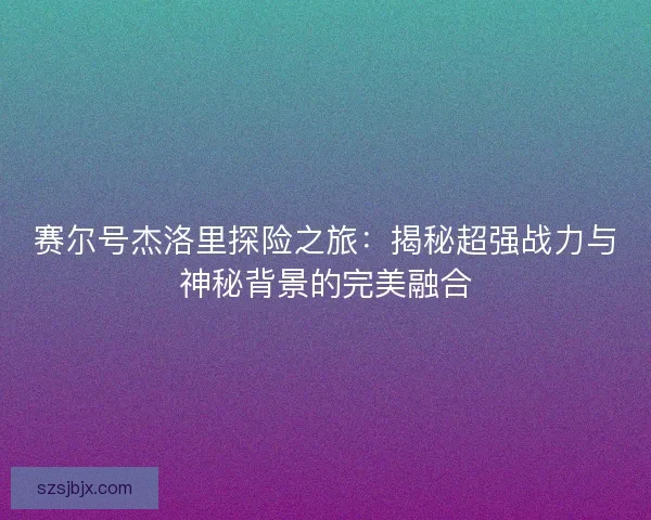 赛尔号杰洛里探险之旅：揭秘超强战力与神秘背景的完美融合