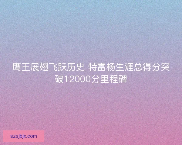 鹰王展翅飞跃历史 特雷杨生涯总得分突破12000分里程碑